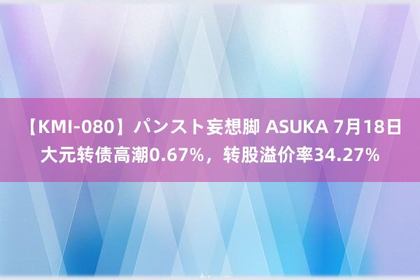 【KMI-080】パンスト妄想脚 ASUKA 7月18日大元转债高潮0.67%，转股溢价率34.27%
