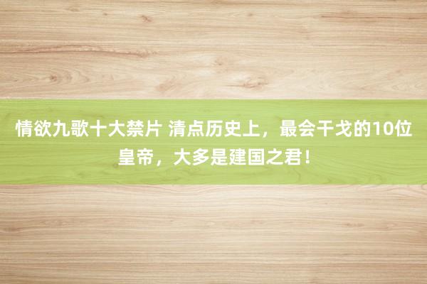 情欲九歌十大禁片 清点历史上，最会干戈的10位皇帝，大多是建国之君！