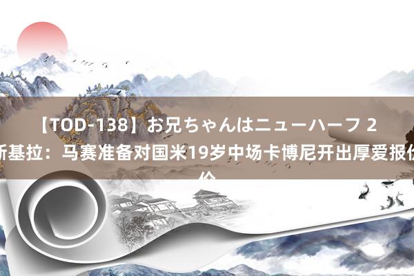 【TOD-138】お兄ちゃんはニューハーフ 2 斯基拉：马赛准备对国米19岁中场卡博尼开出厚爱报价