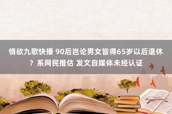 情欲九歌快播 90后岂论男女皆得65岁以后退休？系网民推估 发文自媒体未经认证