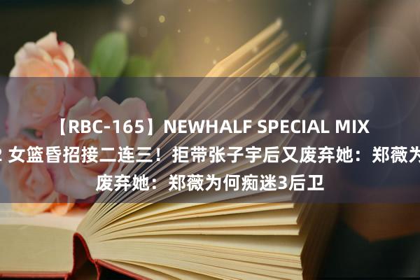 【RBC-165】NEWHALF SPECIAL MIX 240分 Vol.2 女篮昏招接二连三！拒带张子宇后又废弃她：郑薇为何痴迷3后卫