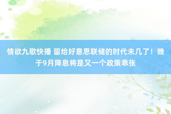情欲九歌快播 留给好意思联储的时代未几了！晚于9月降息将是又一个政策乖张