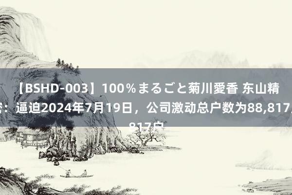 【BSHD-003】100%まるごと菊川愛香 东山精密:逼迫2024年7月19日,公司激动总户数为88,817户