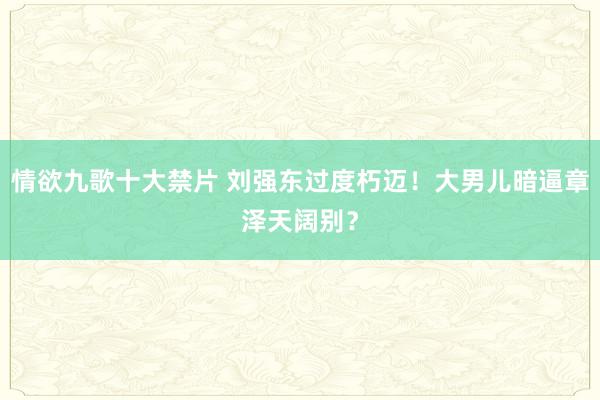 情欲九歌十大禁片 刘强东过度朽迈！大男儿暗逼章泽天阔别？