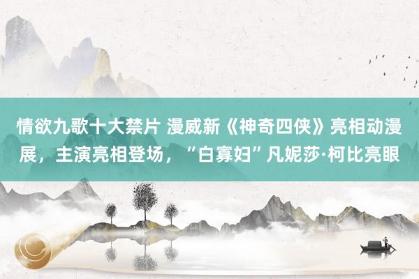 情欲九歌十大禁片 漫威新《神奇四侠》亮相动漫展，主演亮相登场，“白寡妇”凡妮莎·柯比亮眼
