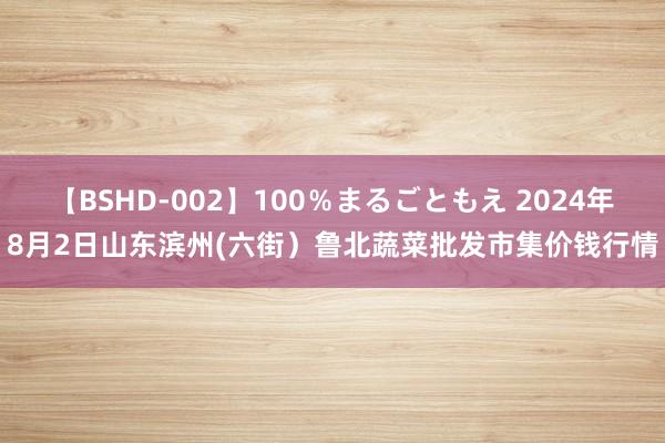 【BSHD-002】100%まるごともえ 2024年8月2日山东滨州(六街)鲁北蔬菜批发市集价钱行情