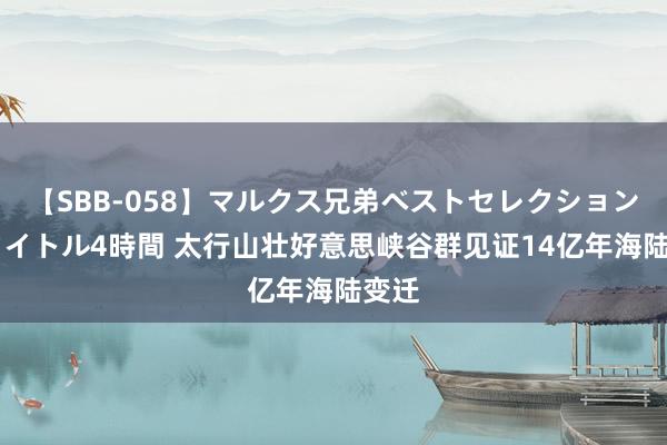 【SBB-058】マルクス兄弟ベストセレクション50タイトル4時間 太行山壮好意思峡谷群见证14亿年海陆变迁