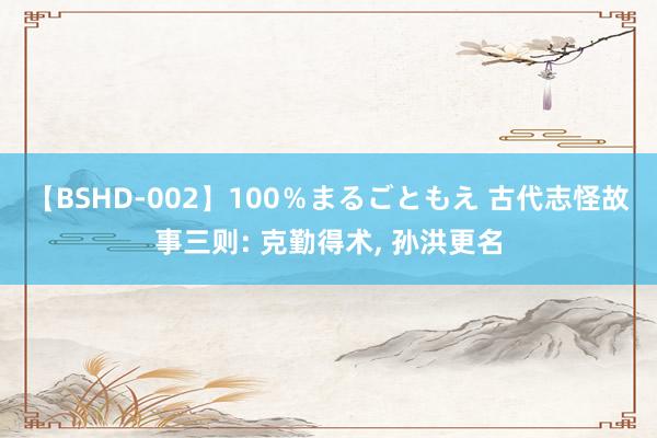 【BSHD-002】100％まるごともえ 古代志怪故事三则: 克勤得术， 孙洪更名