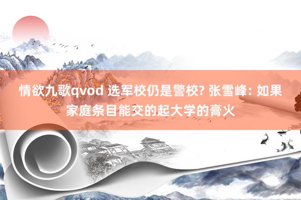 情欲九歌qvod 选军校仍是警校? 张雪峰: 如果家庭条目能交的起大学的膏火