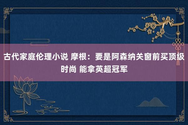 古代家庭伦理小说 摩根:要是阿森纳关窗前买顶级时尚 能拿英超冠军