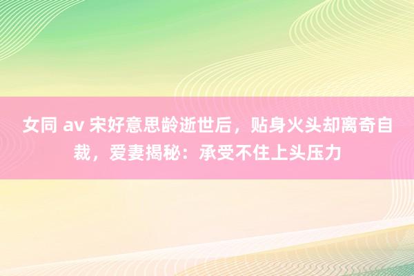 女同 av 宋好意思龄逝世后，贴身火头却离奇自裁，爱妻揭秘：承受不住上头压力
