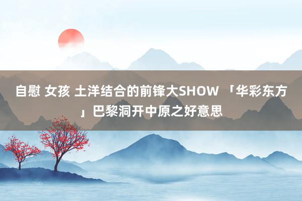 自慰 女孩 土洋结合的前锋大SHOW 「华彩东方」巴黎洞开中原之好意思
