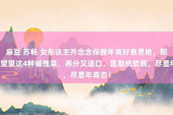 麻豆 苏畅 女东谈主齐念念保握年青好意思艳，那么快来望望这4种碱性菜，养分又适口，匡助抗软弱，尽显年青态！