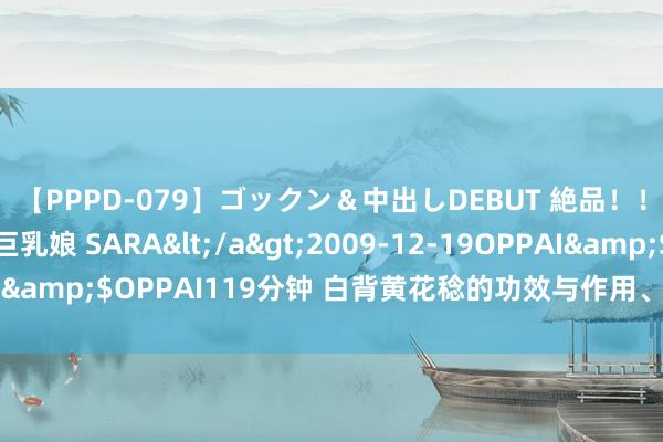 【PPPD-079】ゴックン＆中出しDEBUT 絶品！！ピンク乳首の美巨乳娘 SARA</a>2009-12-19OPPAI&$OPPAI119分钟 白背黄花稔的功效与作用、禁忌和食用纪律