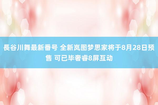 長谷川舞最新番号 全新岚图梦思家将于8月28日预售 可已毕奢睿8屏互动