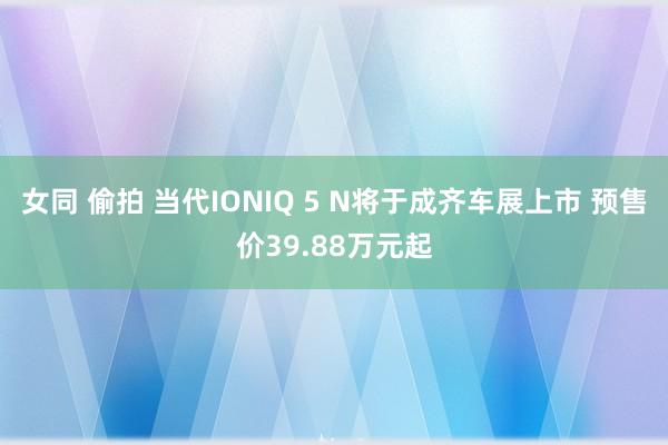 女同 偷拍 当代IONIQ 5 N将于成齐车展上市 预售价39.88万元起