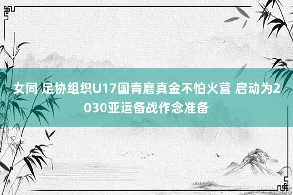 女同 足协组织U17国青磨真金不怕火营 启动为2030亚运备战作念准备