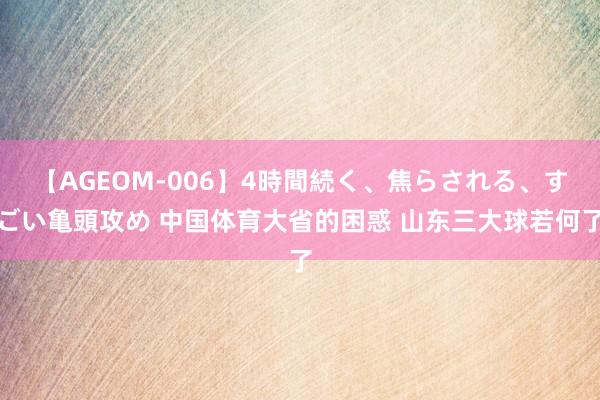 【AGEOM-006】4時間続く、焦らされる、すごい亀頭攻め 中国体育大省的困惑 山东三大球若何了