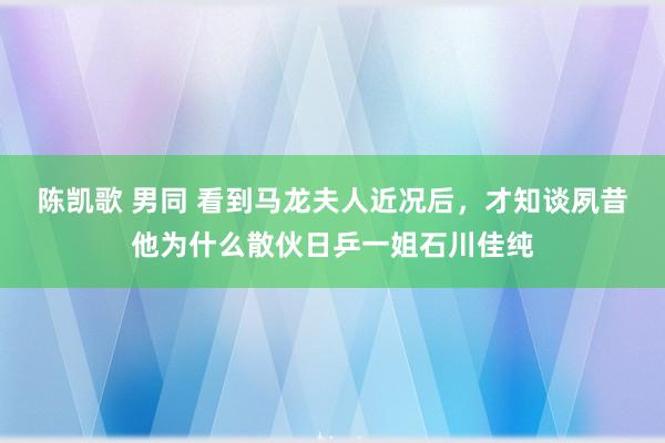 陈凯歌 男同 看到马龙夫人近况后，才知谈夙昔他为什么散伙日乒一姐石川佳纯