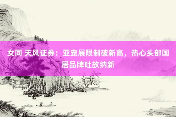 女同 天风证券:亚宠展限制破新高,热心头部国居品牌吐故纳新