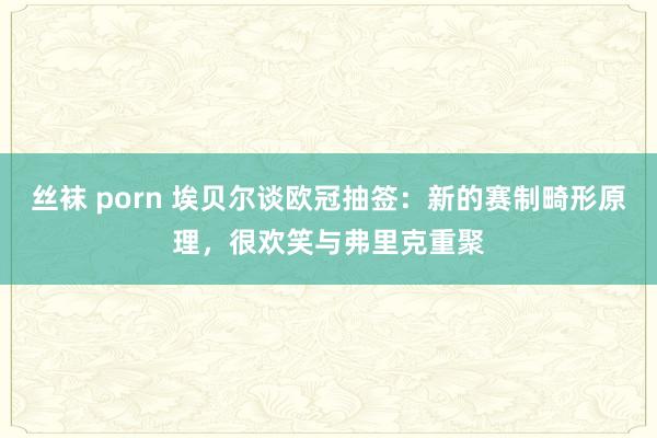 丝袜 porn 埃贝尔谈欧冠抽签:新的赛制畸形原理,很欢笑与弗里克重聚