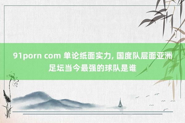 91porn com 单论纸面实力， 国度队层面亚洲足坛当今最强的球队是谁