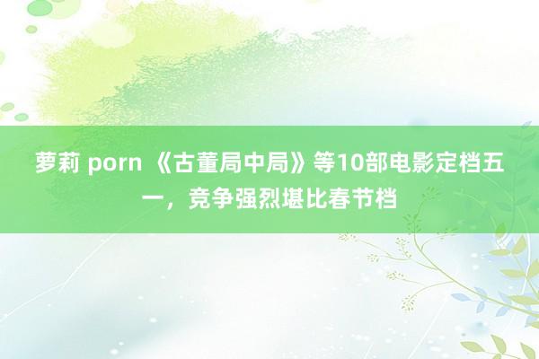萝莉 porn 《古董局中局》等10部电影定档五一，竞争强烈堪比春节档