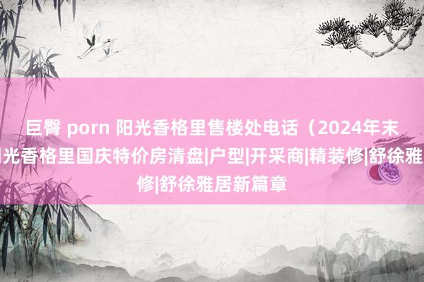 巨臀 porn 阳光香格里售楼处电话（2024年末促销）阳光香格里国庆特价房清盘|户型|开采商|精装修|舒徐雅居新篇章