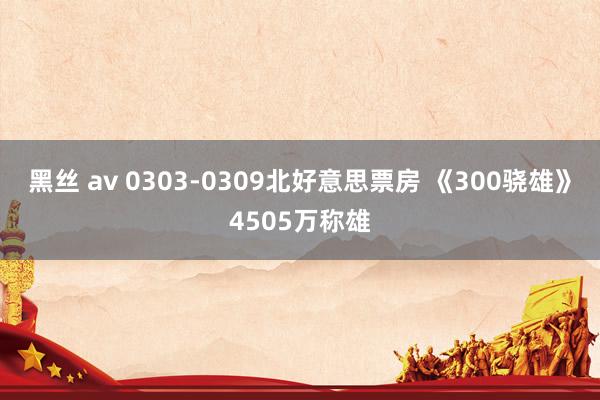 黑丝 av 0303-0309北好意思票房 《300骁雄》4505万称雄