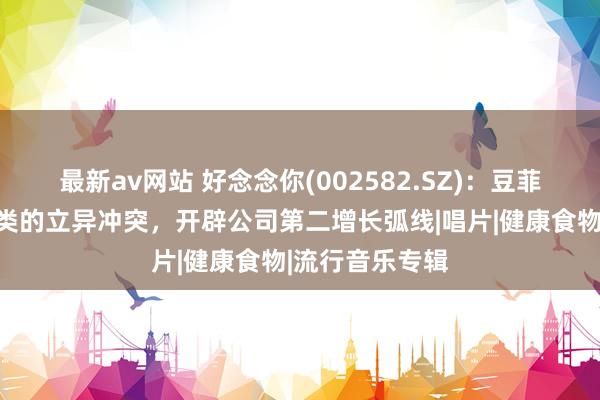 最新av网站 好念念你(002582.SZ)：豆菲菲四肢豆花品类的立异冲突，开辟公司第二增长弧线|唱片|健康食物|流行音乐专辑