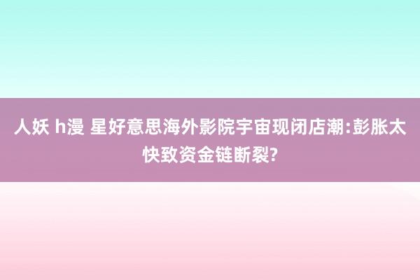 人妖 h漫 星好意思海外影院宇宙现闭店潮:彭胀太快致资金链断裂?