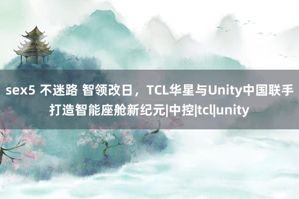 sex5 不迷路 智领改日，TCL华星与Unity中国联手打造智能座舱新纪元|中控|tcl|unity