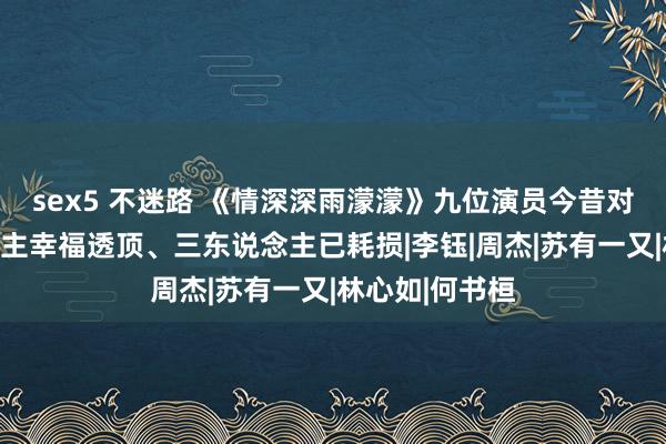 sex5 不迷路 《情深深雨濛濛》九位演员今昔对比，四东说念主幸福透顶、三东说念主已耗损|李钰|周杰|苏有一又|林心如|何书桓