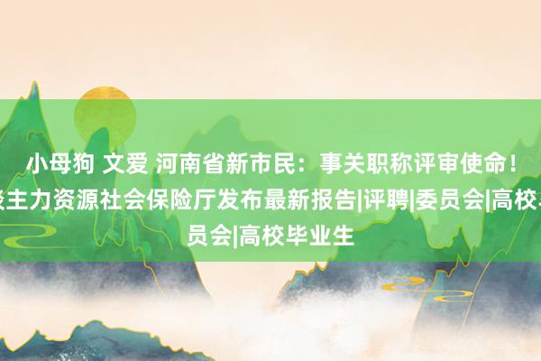 小母狗 文爱 河南省新市民：事关职称评审使命！省东谈主力资源社会保险厅发布最新报告|评聘|委员会|高校毕业生