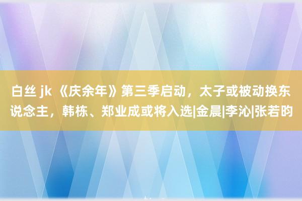 白丝 jk 《庆余年》第三季启动，太子或被动换东说念主，韩栋、郑业成或将入选|金晨|李沁|张若昀