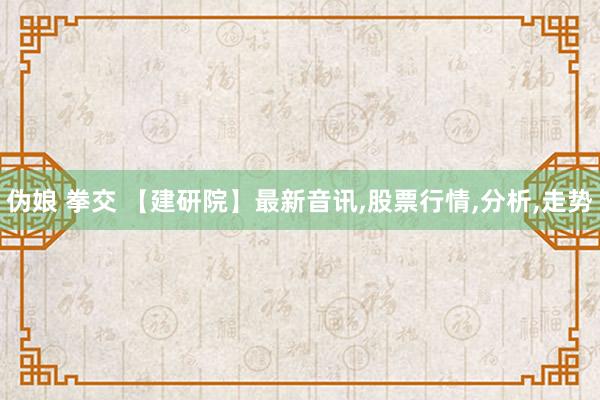 伪娘 拳交 【建研院】最新音讯,股票行情,分析,走势