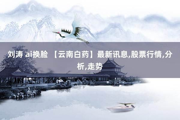 刘涛 ai换脸 【云南白药】最新讯息,股票行情,分析,走势