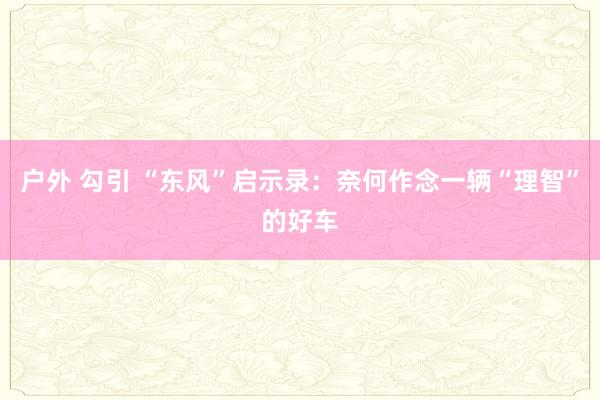 户外 勾引 “东风”启示录：奈何作念一辆“理智”的好车
