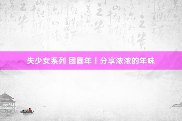 失少女系列 团圆年丨分享浓浓的年味