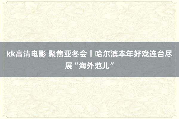 kk高清电影 聚焦亚冬会丨哈尔滨本年好戏连台尽展“海外范儿”