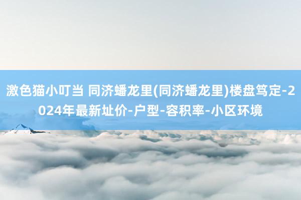 激色猫小叮当 同济蟠龙里(同济蟠龙里)楼盘笃定-2024年最新址价-户型-容积率-小区环境