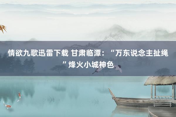 情欲九歌迅雷下载 甘肃临潭：“万东说念主扯绳”烽火小城神色