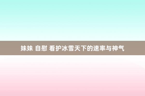 妹妹 自慰 看护冰雪天下的速率与神气