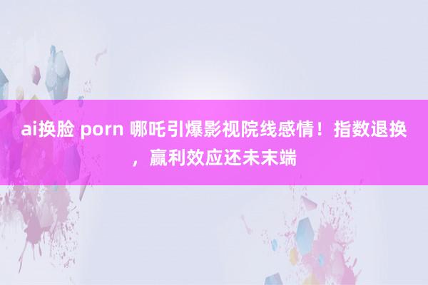 ai换脸 porn 哪吒引爆影视院线感情！指数退换，赢利效应还未末端