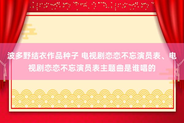 波多野结衣作品种子 电视剧恋恋不忘演员表、电视剧恋恋不忘演员表主题曲是谁唱的