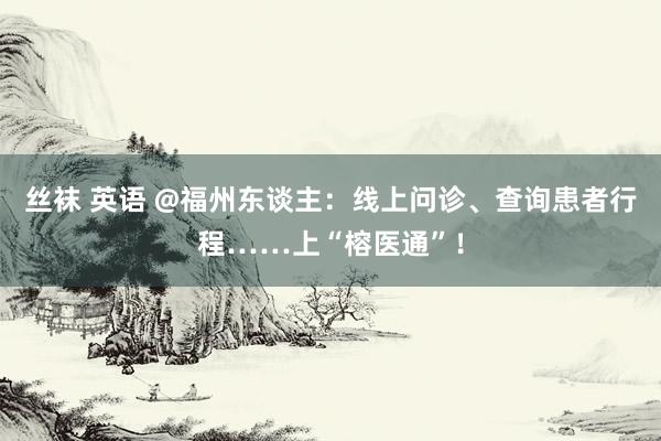 丝袜 英语 @福州东谈主：线上问诊、查询患者行程……上“榕医通”！