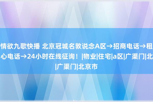 情欲九歌快播 北京冠城名敦说念A区→招商电话→租借中心电话→24小时在线征询！|物业|住宅|a区|广渠门|北京市