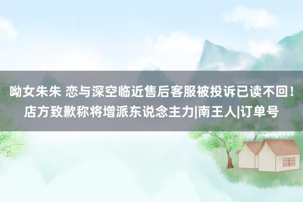呦女朱朱 恋与深空临近售后客服被投诉已读不回！店方致歉称将增派东说念主力|南王人|订单号