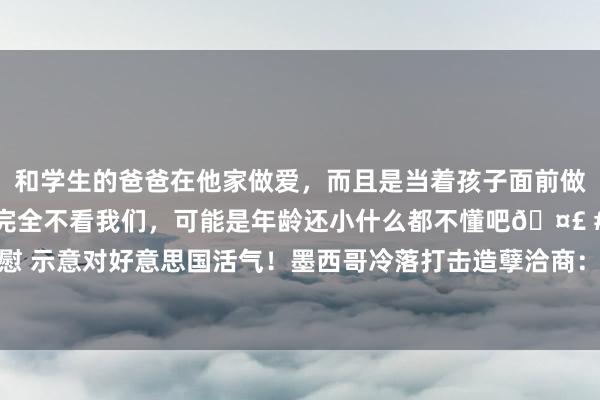 和学生的爸爸在他家做爱，而且是当着孩子面前做爱，太刺激了，孩子完全不看我们，可能是年龄还小什么都不懂吧🤣 #同城 #文爱 #自慰 示意对好意思国活气！墨西哥冷落打击造孽洽商：但不会回到毒战中|毒品|贩毒|墨西哥政府