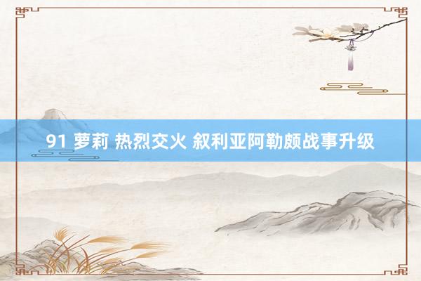 91 萝莉 热烈交火 叙利亚阿勒颇战事升级